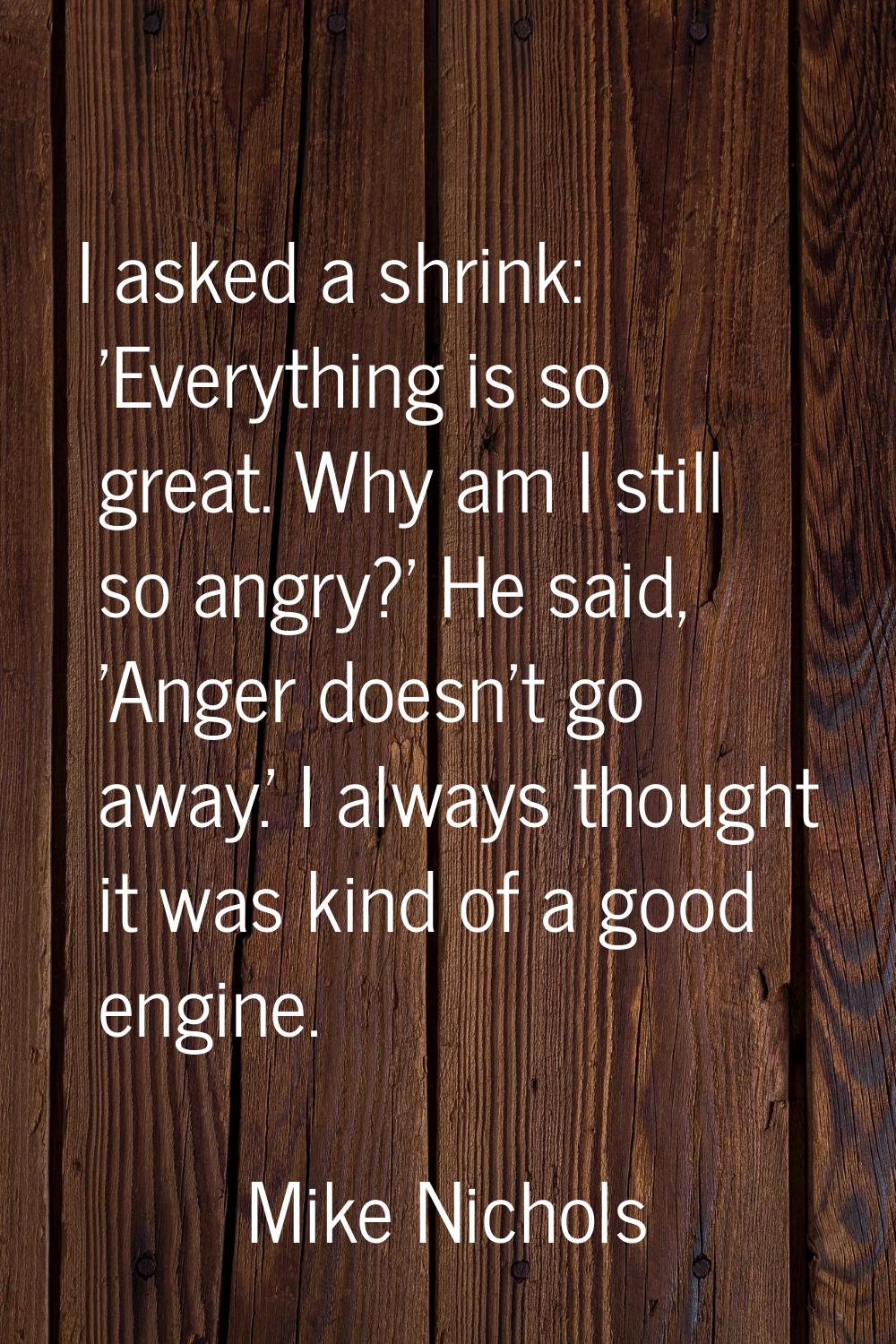 I asked a shrink: 'Everything is so great. Why am I still so angry?' He said, 'Anger doesn't go awa