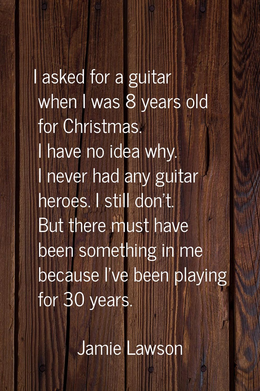 I asked for a guitar when I was 8 years old for Christmas. I have no idea why. I never had any guit