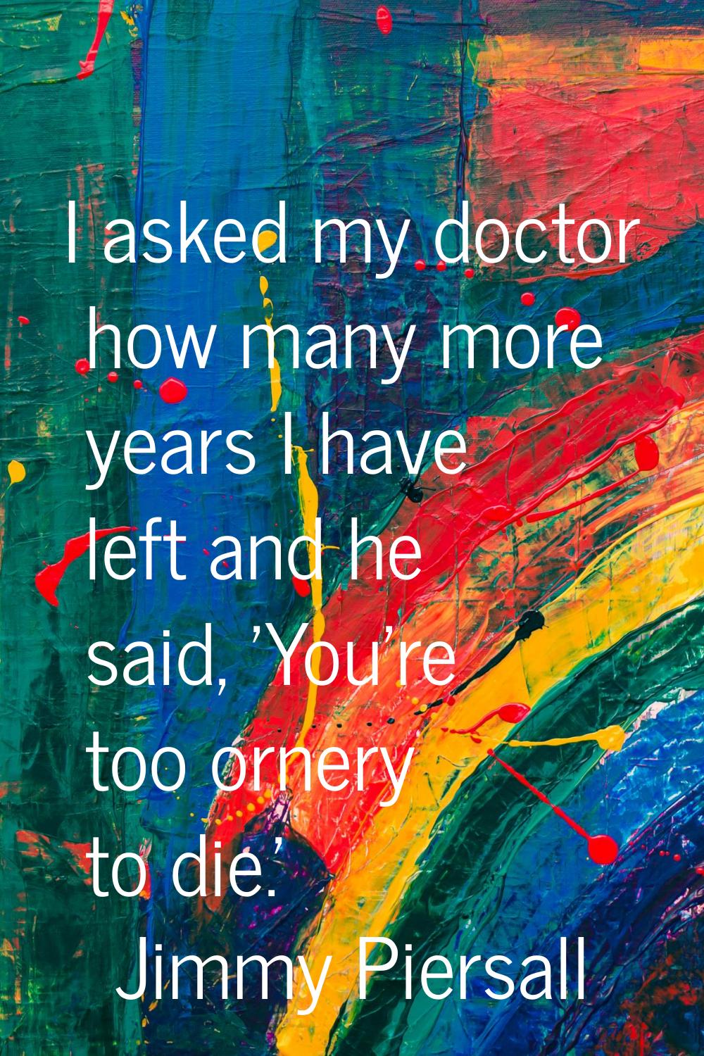 I asked my doctor how many more years I have left and he said, 'You're too ornery to die.'