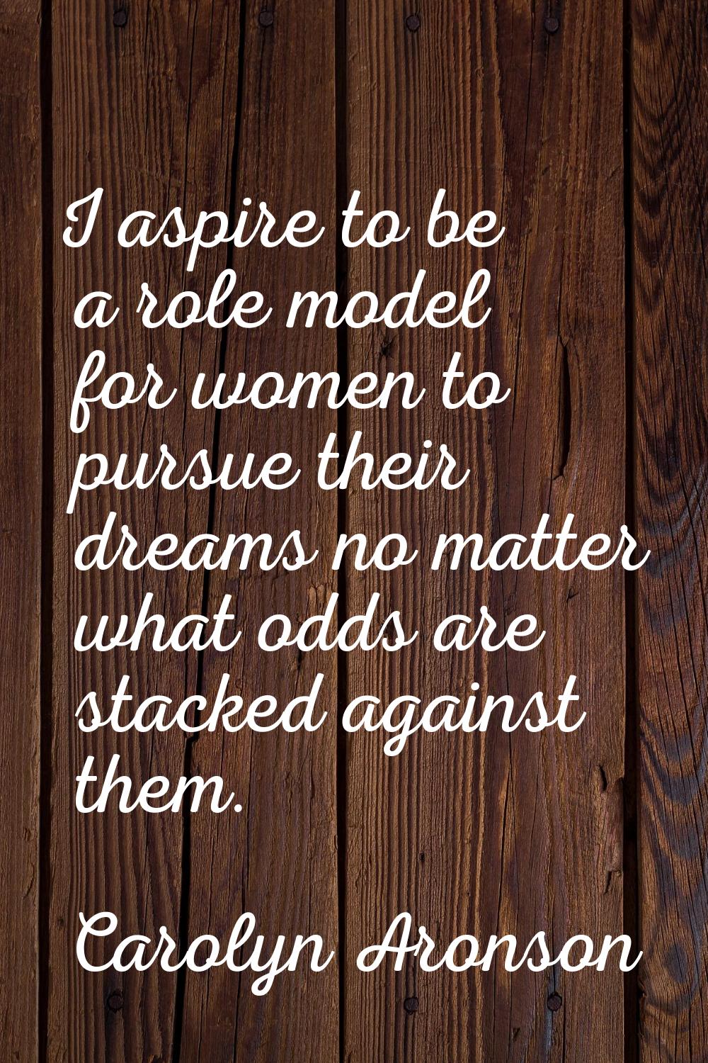 I aspire to be a role model for women to pursue their dreams no matter what odds are stacked agains