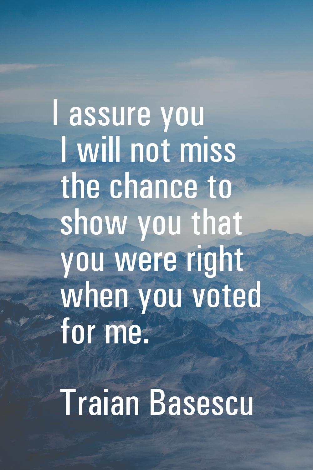 I assure you I will not miss the chance to show you that you were right when you voted for me.