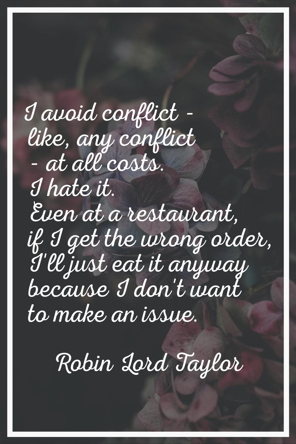 I avoid conflict - like, any conflict - at all costs. I hate it. Even at a restaurant, if I get the