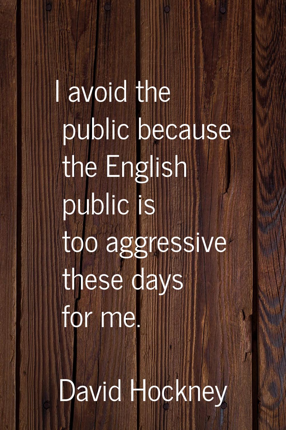 I avoid the public because the English public is too aggressive these days for me.