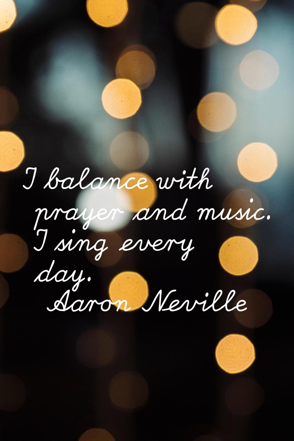 I balance with prayer and music. I sing every day.