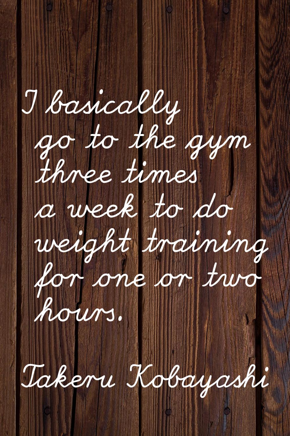 I basically go to the gym three times a week to do weight training for one or two hours.