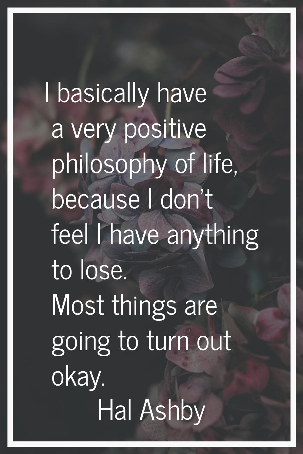 I basically have a very positive philosophy of life, because I don't feel I have anything to lose. 
