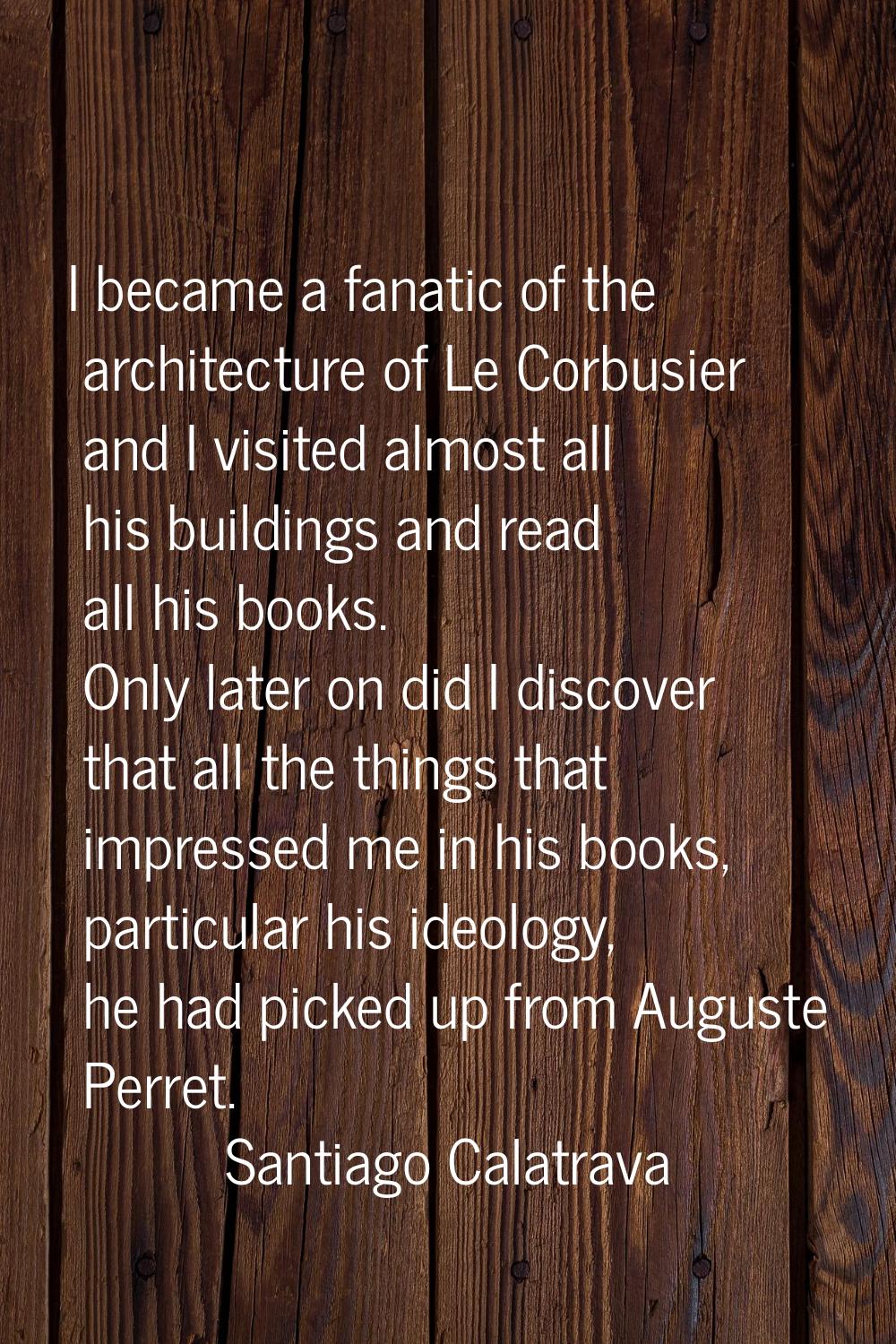 I became a fanatic of the architecture of Le Corbusier and I visited almost all his buildings and r