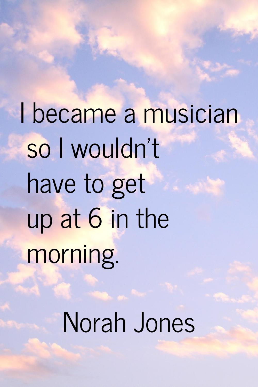 I became a musician so I wouldn't have to get up at 6 in the morning.