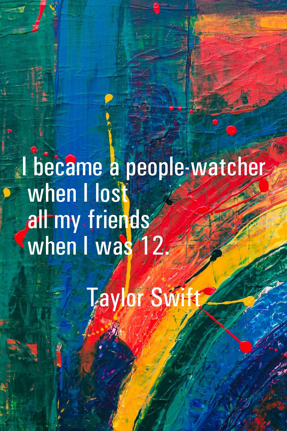 I became a people-watcher when I lost all my friends when I was 12.