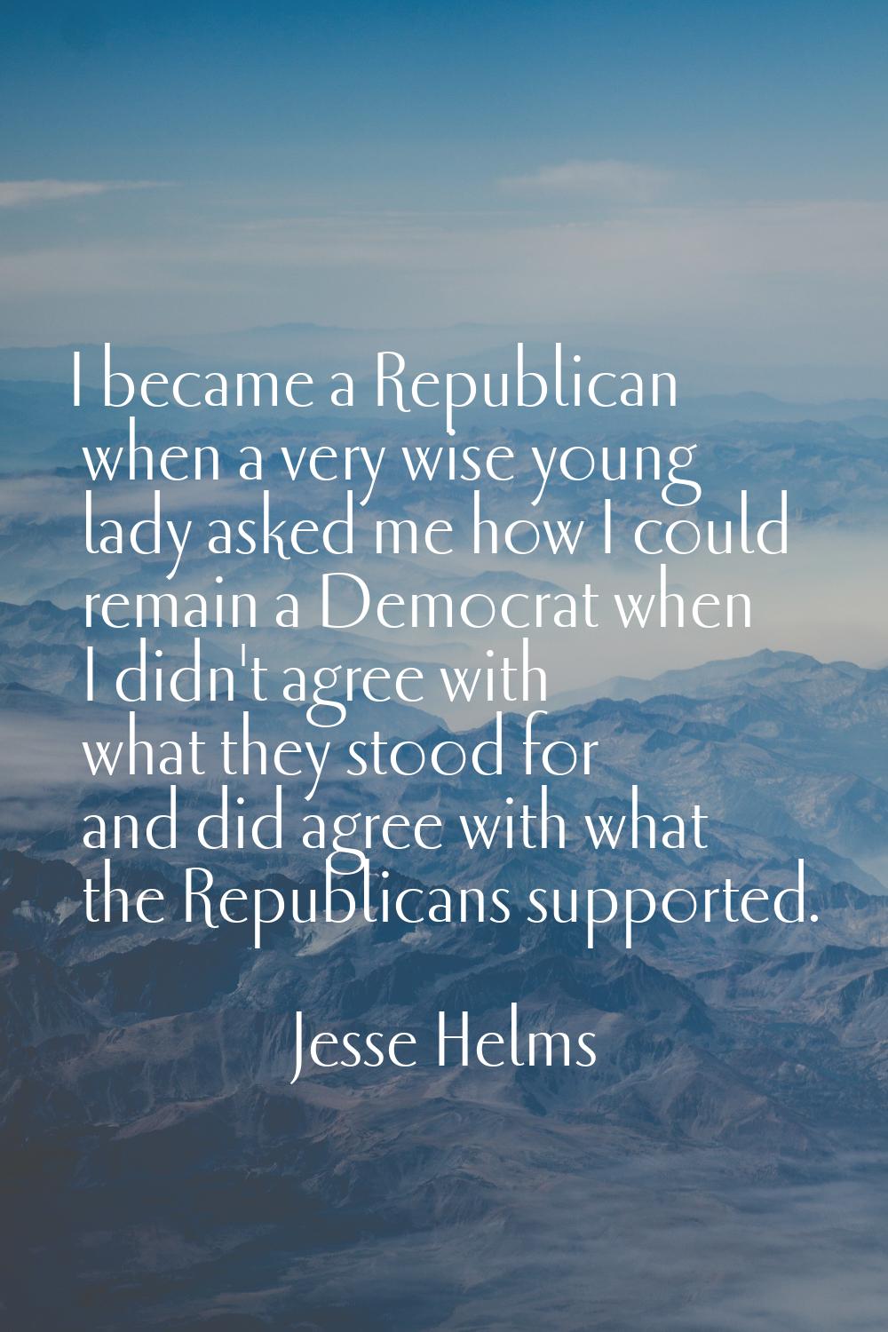 I became a Republican when a very wise young lady asked me how I could remain a Democrat when I did