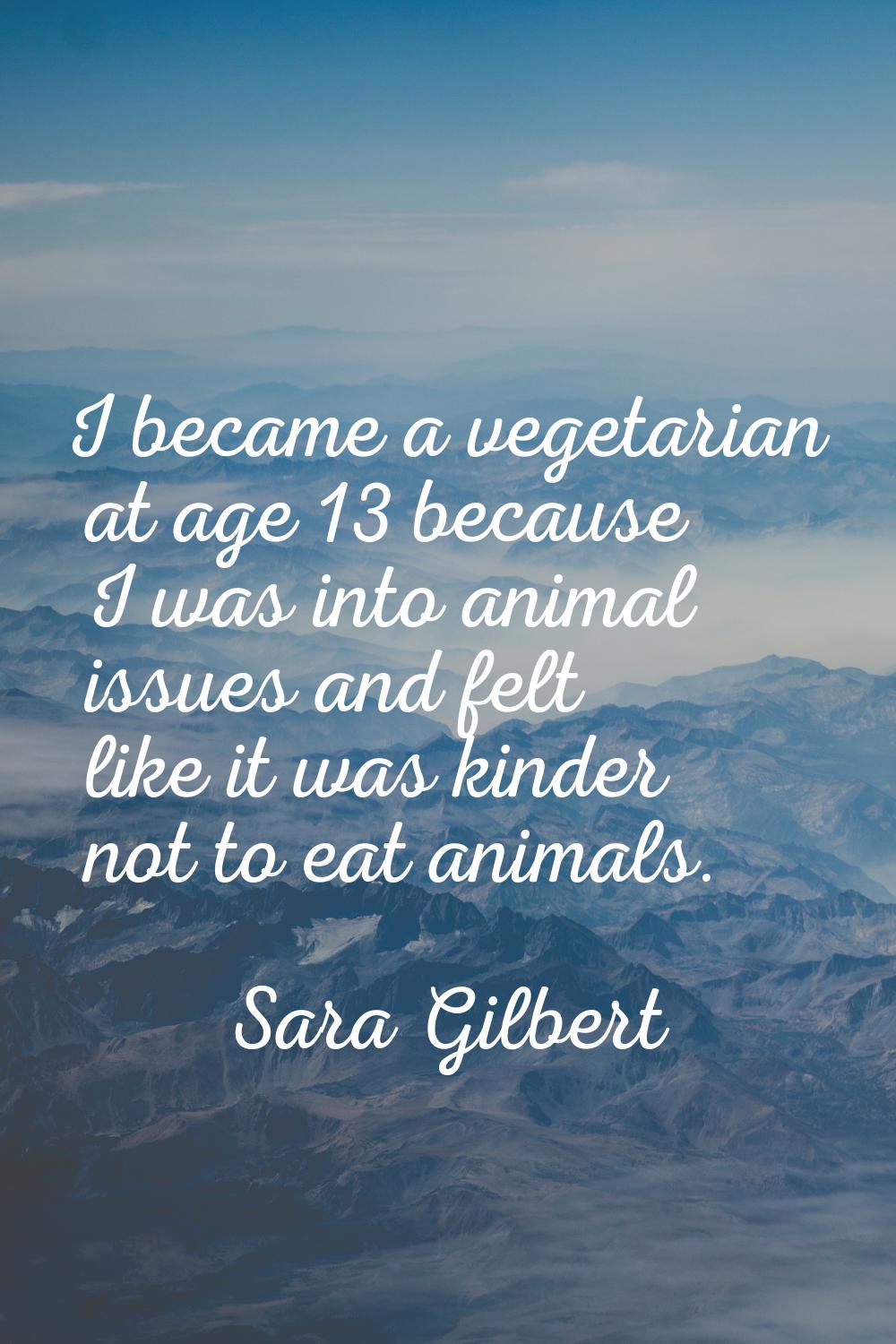 I became a vegetarian at age 13 because I was into animal issues and felt like it was kinder not to