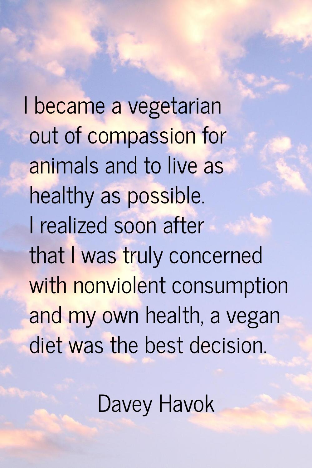 I became a vegetarian out of compassion for animals and to live as healthy as possible. I realized 
