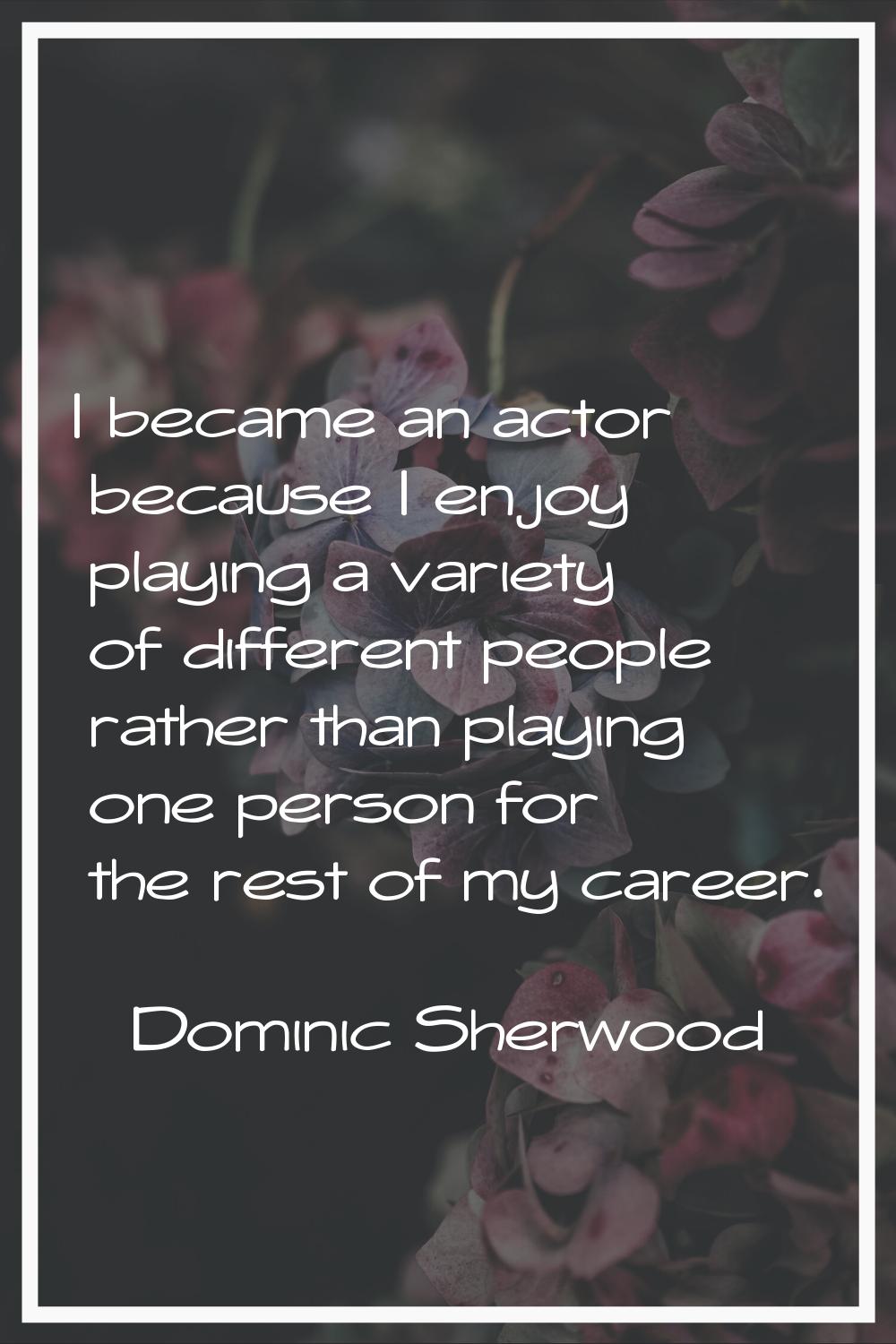 I became an actor because I enjoy playing a variety of different people rather than playing one per