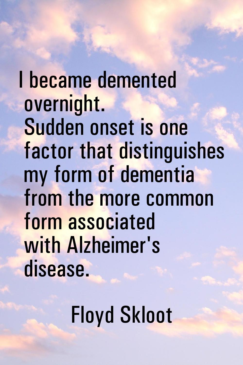 I became demented overnight. Sudden onset is one factor that distinguishes my form of dementia from