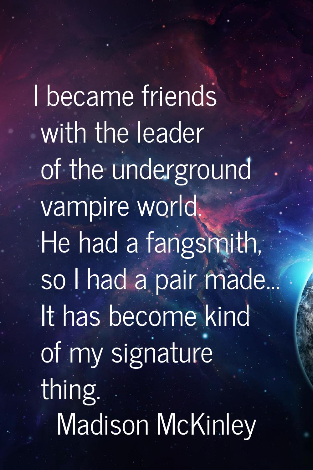 I became friends with the leader of the underground vampire world. He had a fangsmith, so I had a p