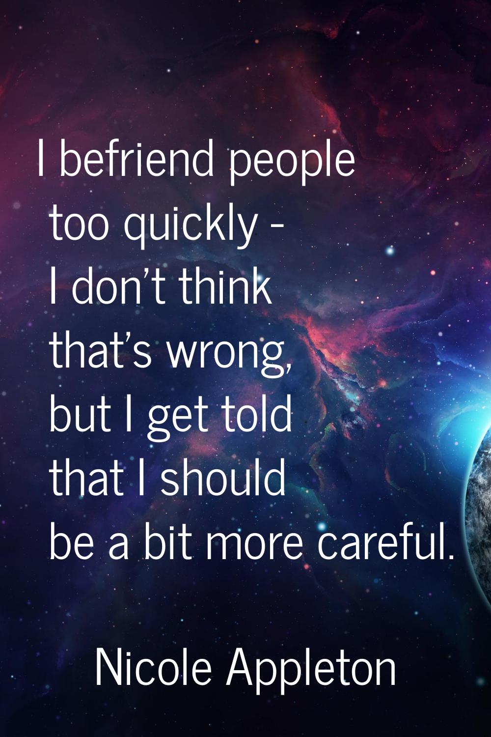 I befriend people too quickly - I don't think that's wrong, but I get told that I should be a bit m