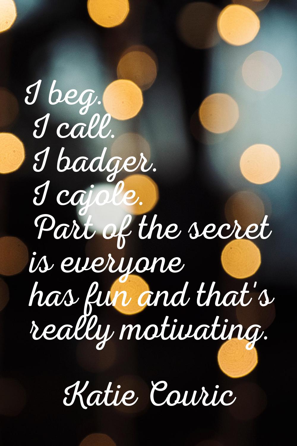 I beg. I call. I badger. I cajole. Part of the secret is everyone has fun and that's really motivat