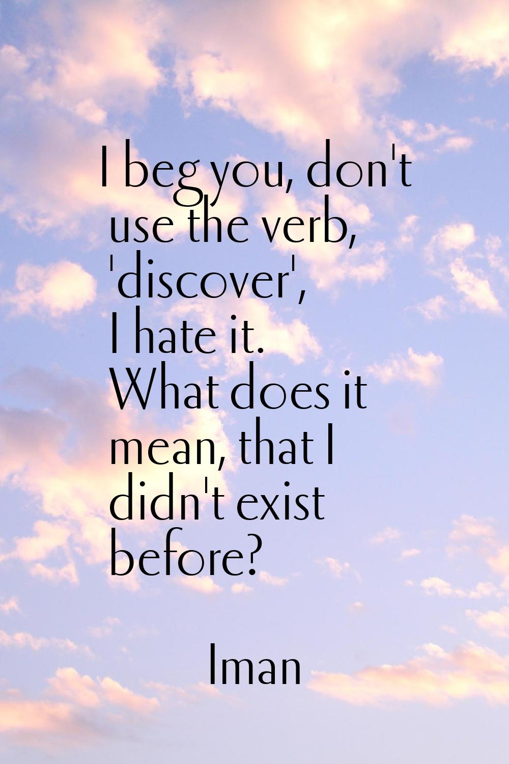 I beg you, don't use the verb, 'discover', I hate it. What does it mean, that I didn't exist before