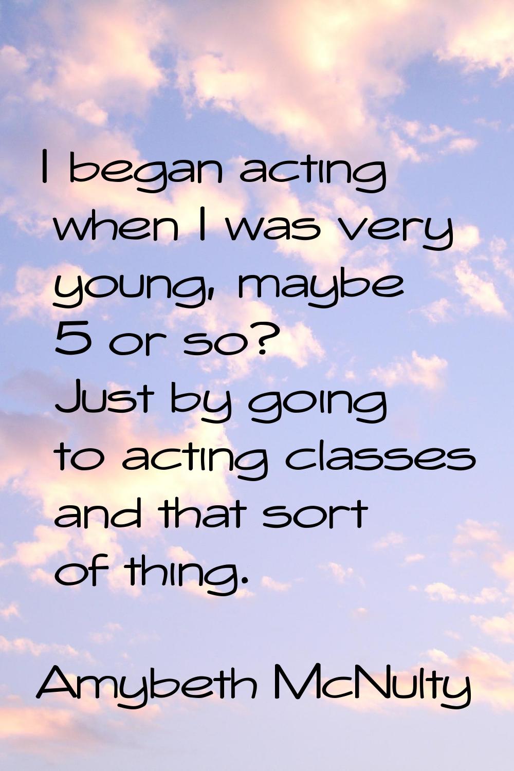 I began acting when I was very young, maybe 5 or so? Just by going to acting classes and that sort 