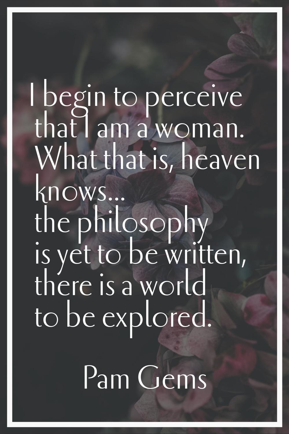 I begin to perceive that I am a woman. What that is, heaven knows... the philosophy is yet to be wr