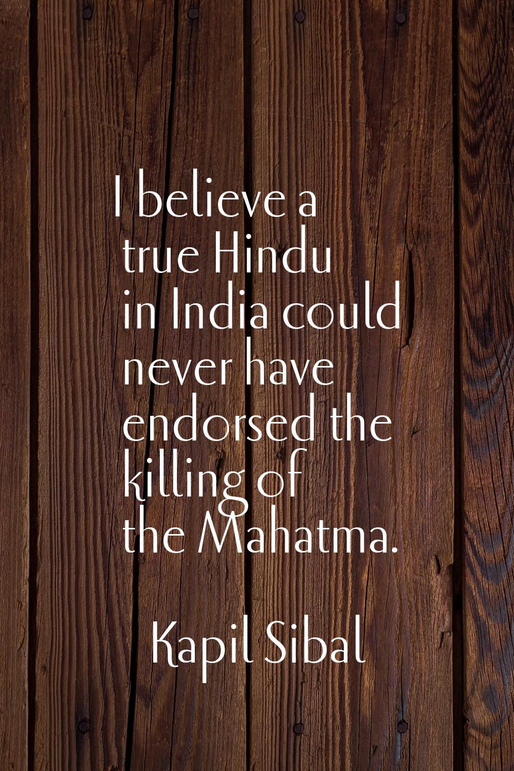 I believe a true Hindu in India could never have endorsed the killing of the Mahatma.