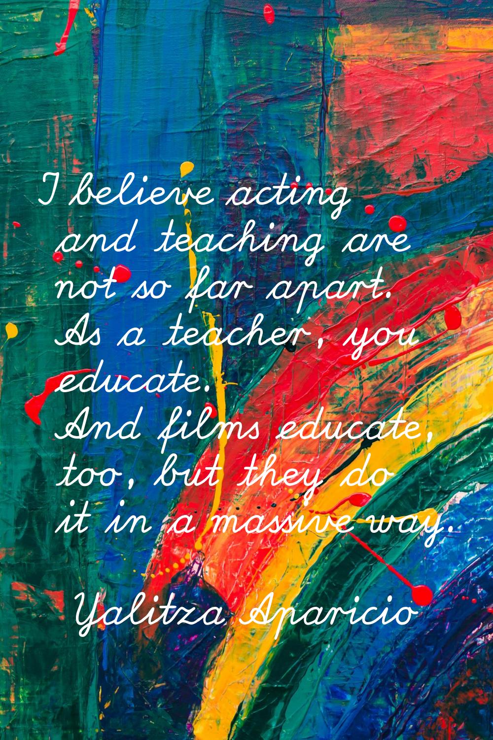 I believe acting and teaching are not so far apart. As a teacher, you educate. And films educate, t