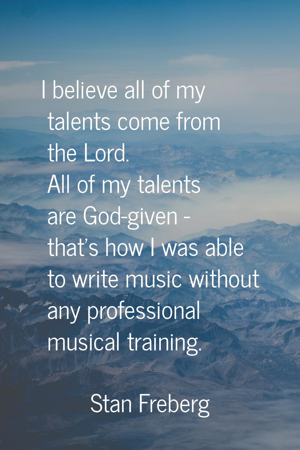 I believe all of my talents come from the Lord. All of my talents are God-given - that's how I was 