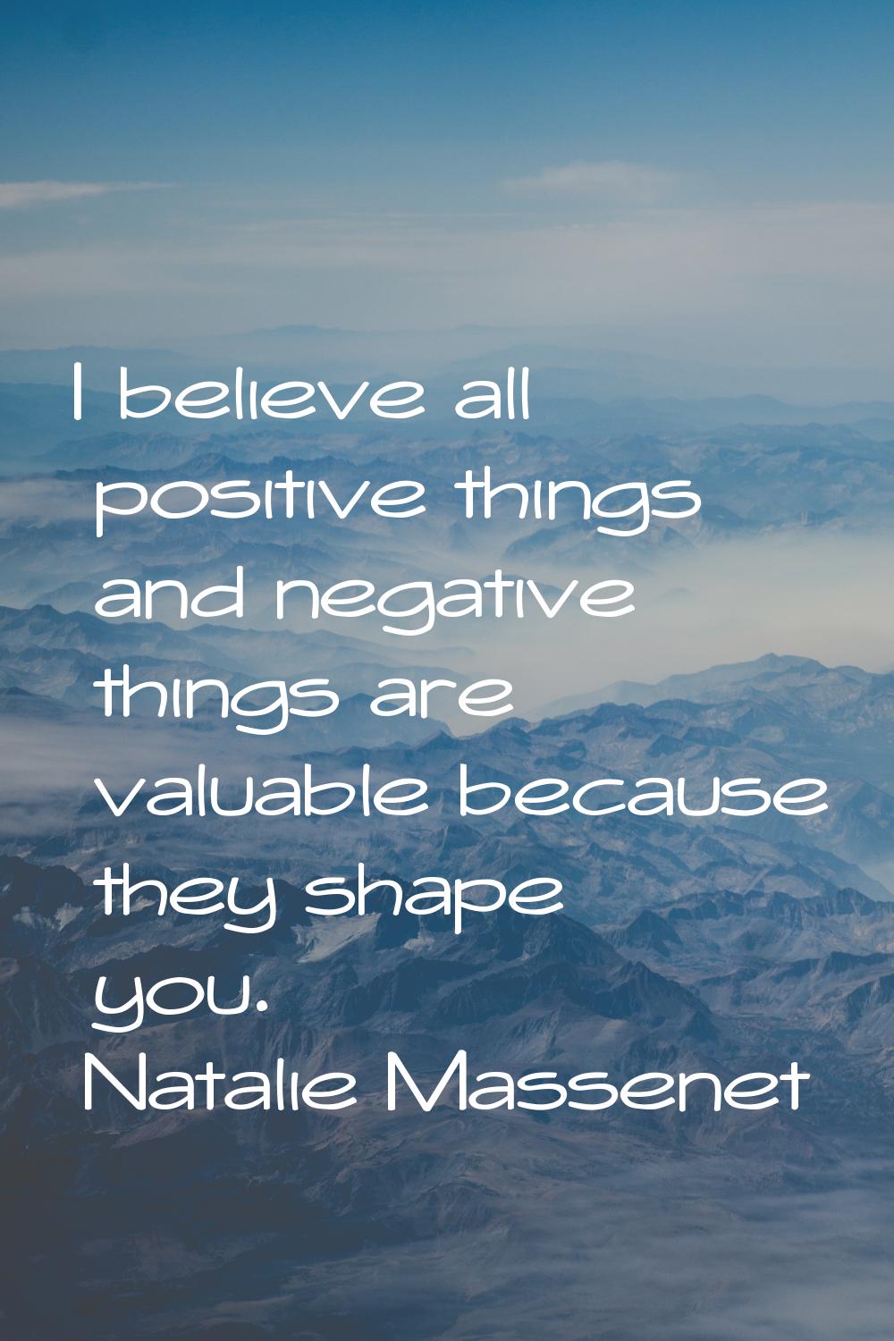 I believe all positive things and negative things are valuable because they shape you.