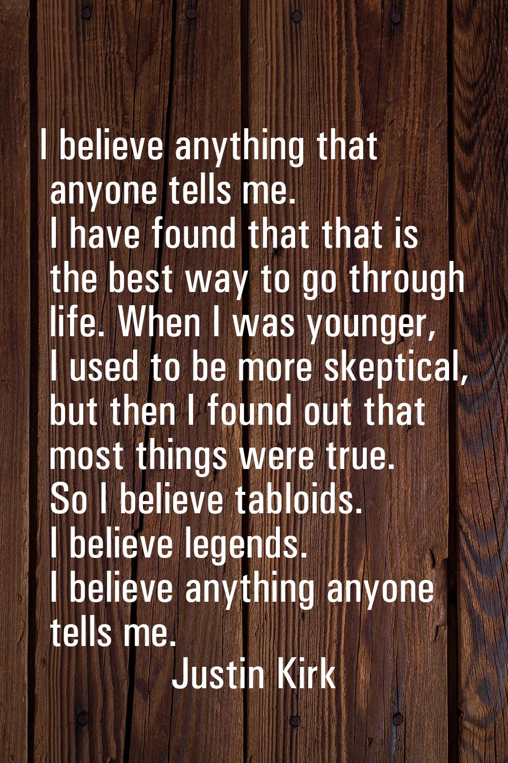 I believe anything that anyone tells me. I have found that that is the best way to go through life.