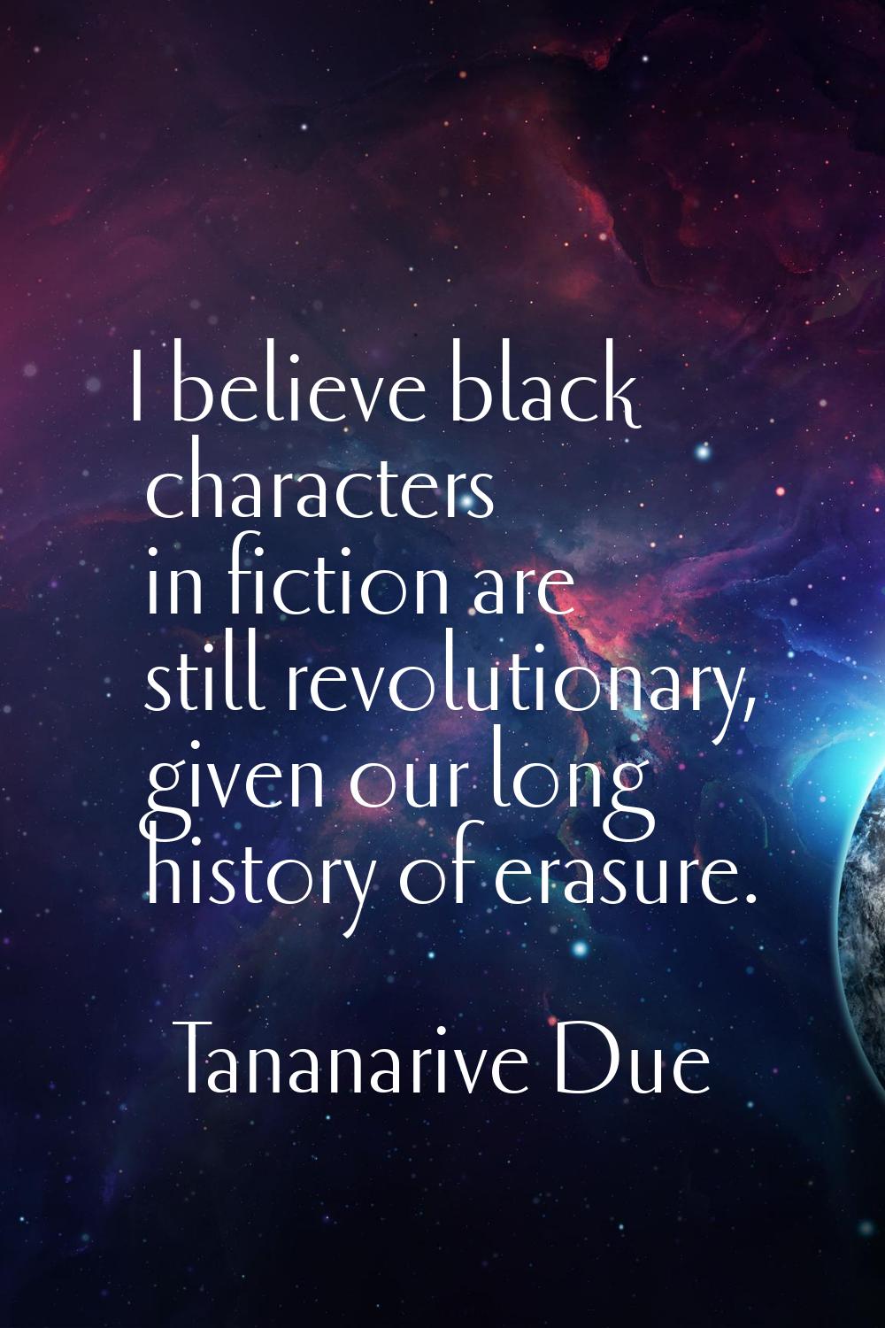 I believe black characters in fiction are still revolutionary, given our long history of erasure.