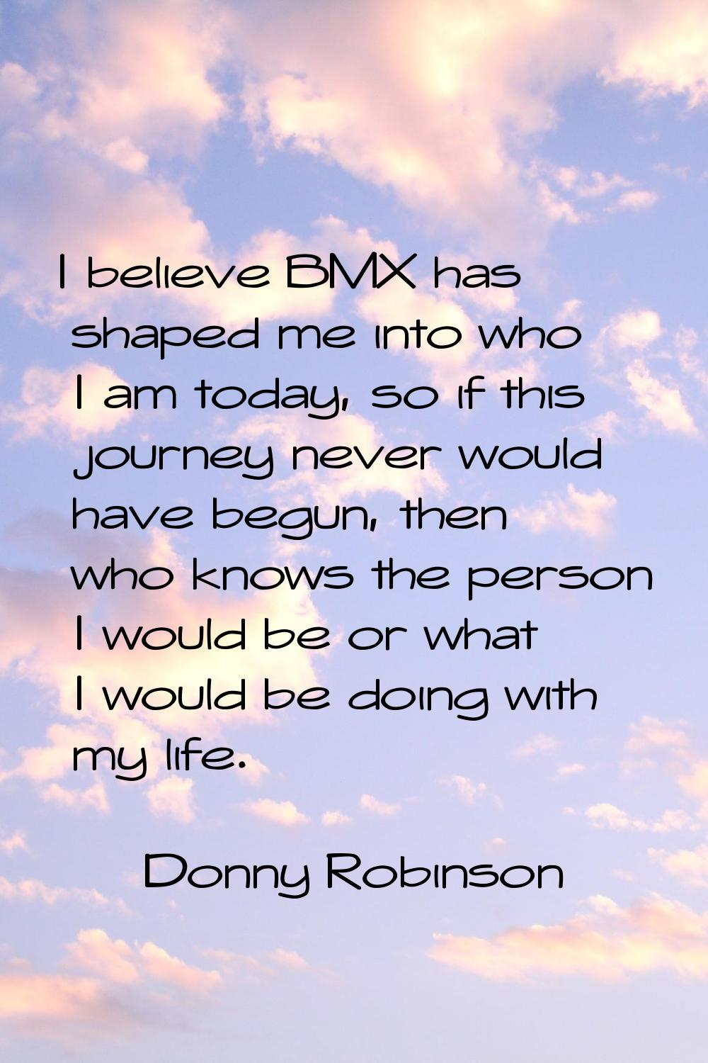 I believe BMX has shaped me into who I am today, so if this journey never would have begun, then wh