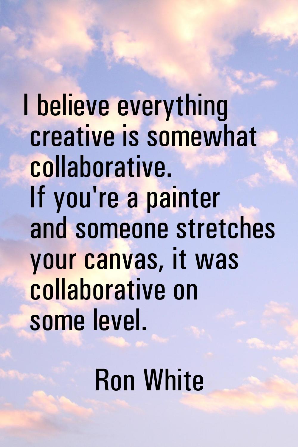 I believe everything creative is somewhat collaborative. If you're a painter and someone stretches 