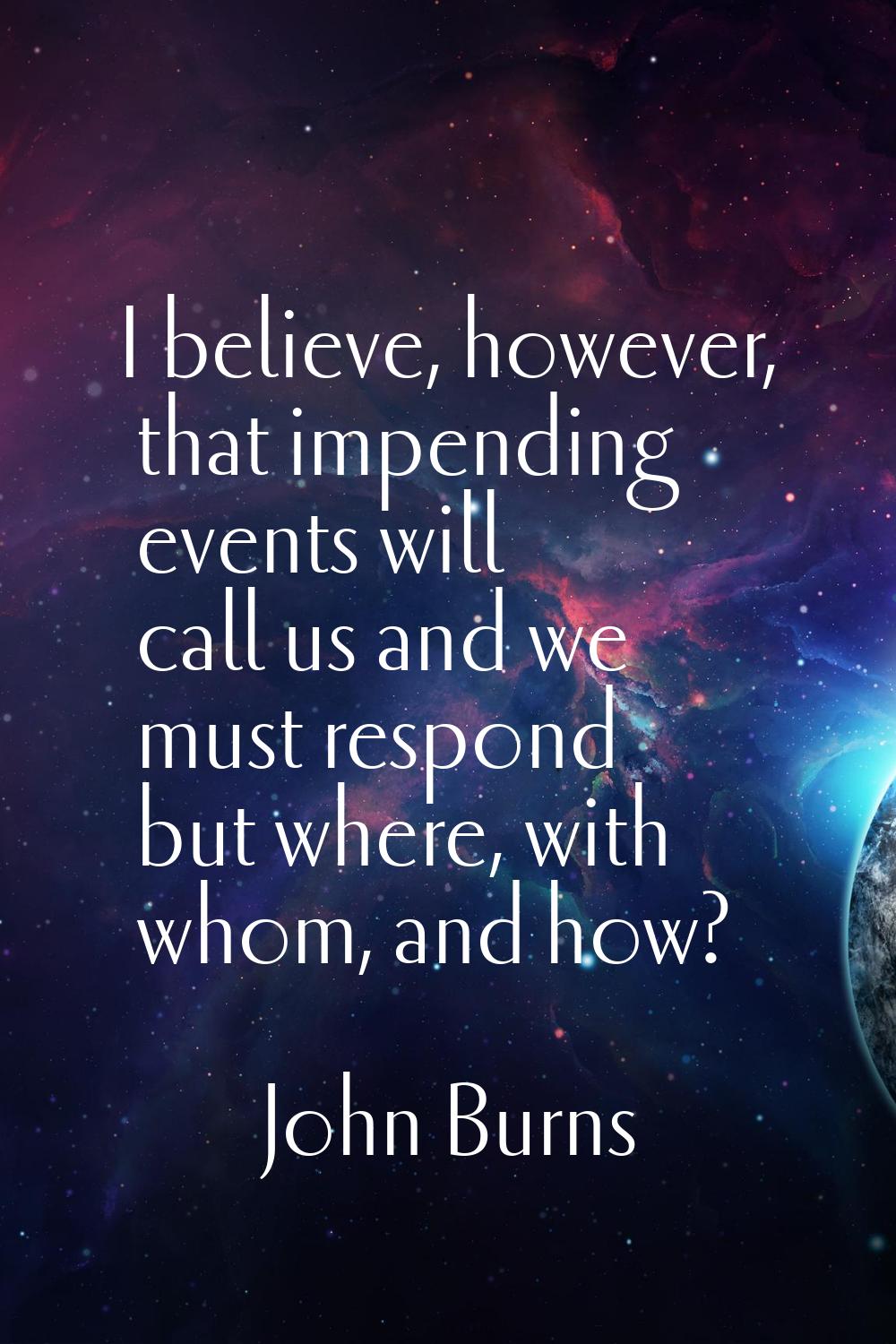 I believe, however, that impending events will call us and we must respond but where, with whom, an