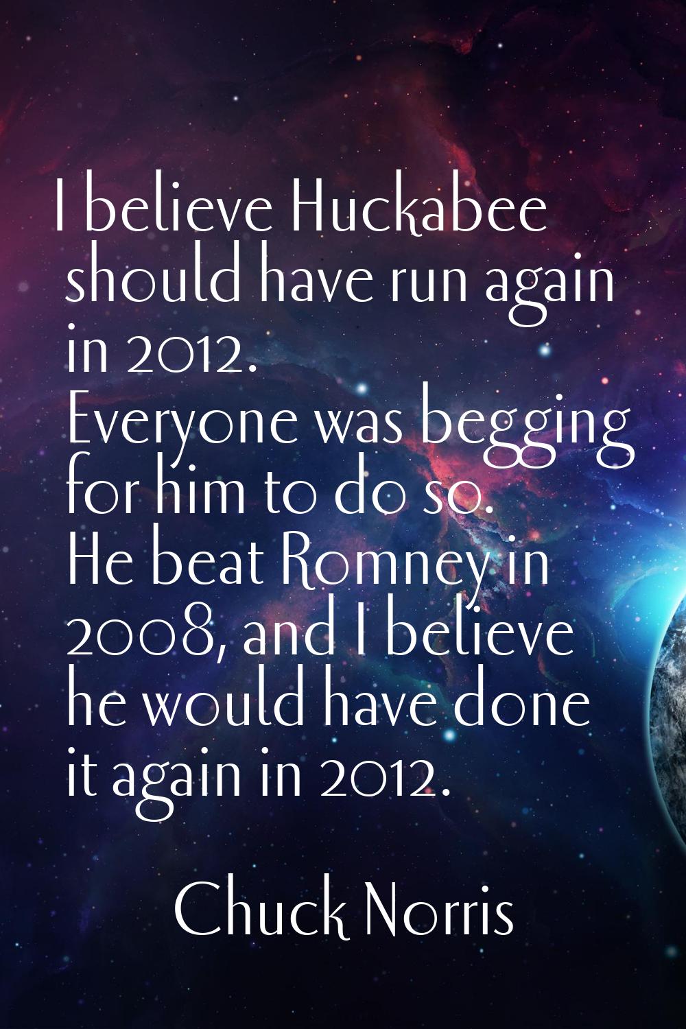 I believe Huckabee should have run again in 2012. Everyone was begging for him to do so. He beat Ro