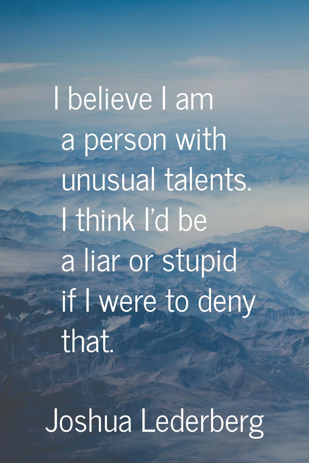 I believe I am a person with unusual talents. I think I'd be a liar or stupid if I were to deny tha