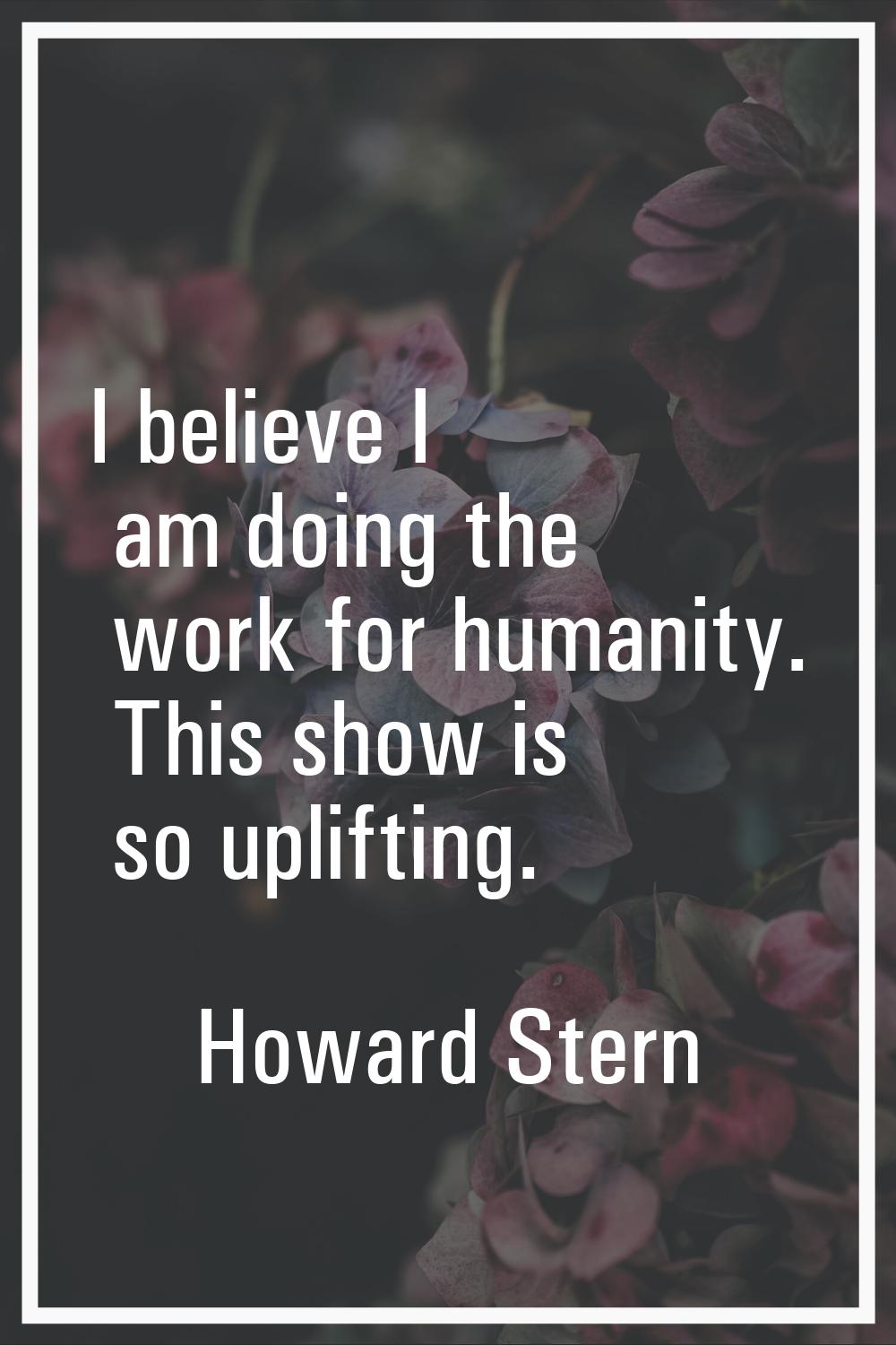 I believe I am doing the work for humanity. This show is so uplifting.