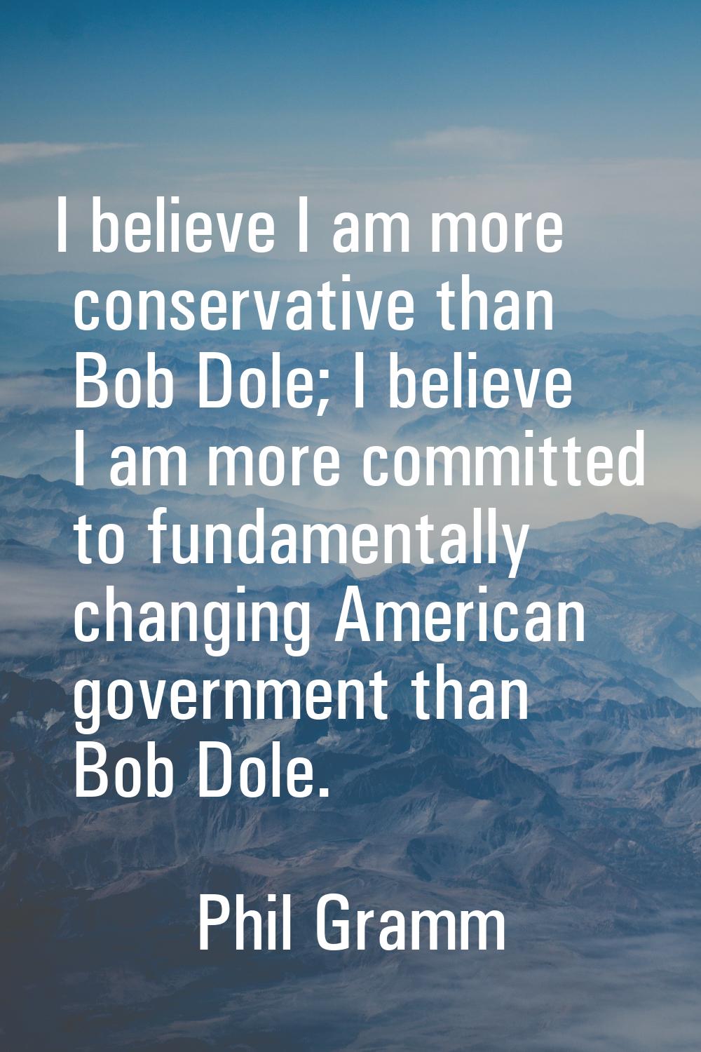 I believe I am more conservative than Bob Dole; I believe I am more committed to fundamentally chan