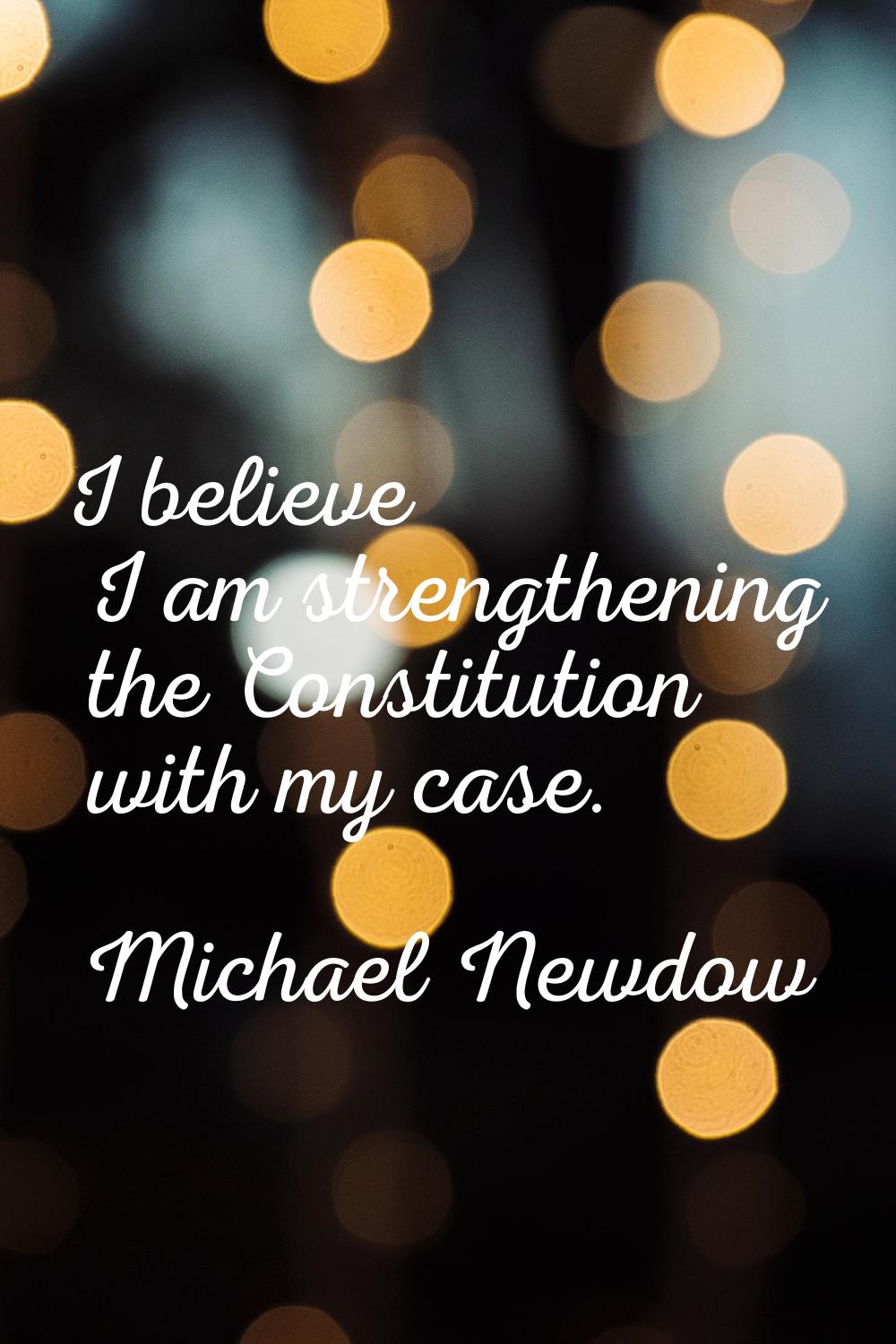 I believe I am strengthening the Constitution with my case.