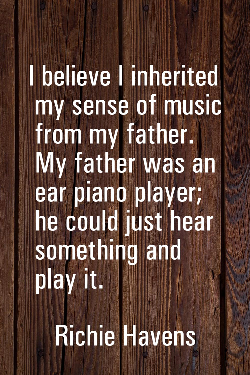 I believe I inherited my sense of music from my father. My father was an ear piano player; he could