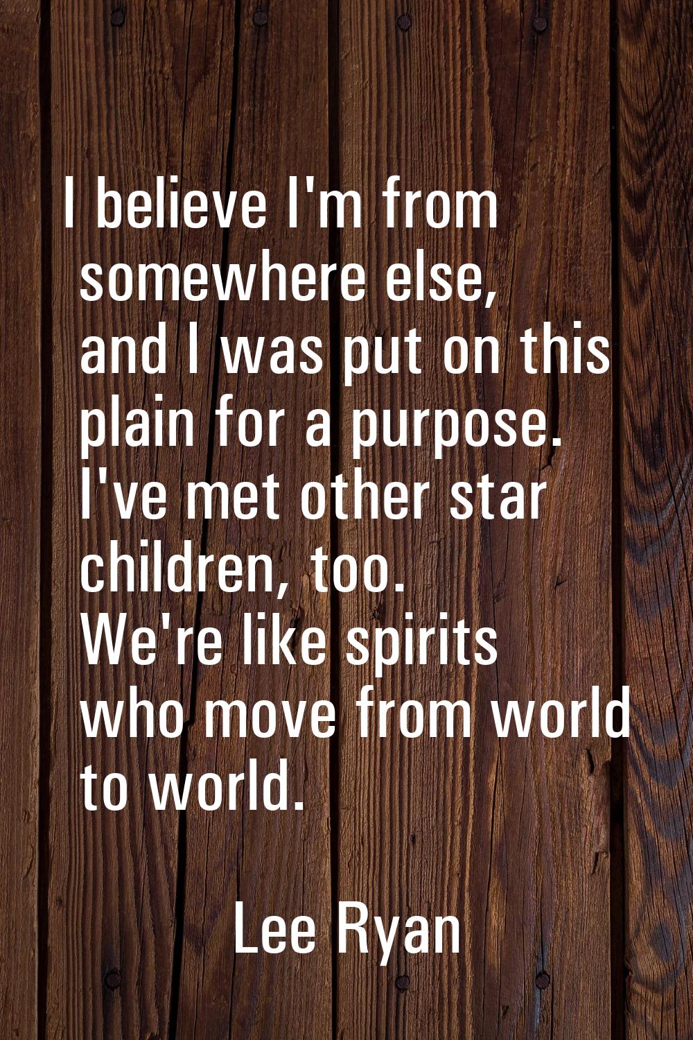 I believe I'm from somewhere else, and I was put on this plain for a purpose. I've met other star c