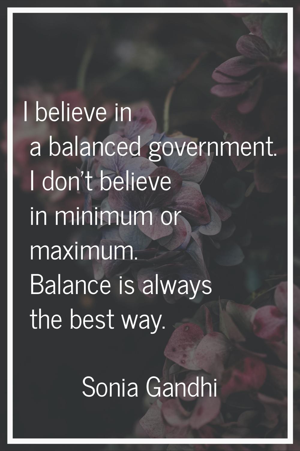 I believe in a balanced government. I don't believe in minimum or maximum. Balance is always the be