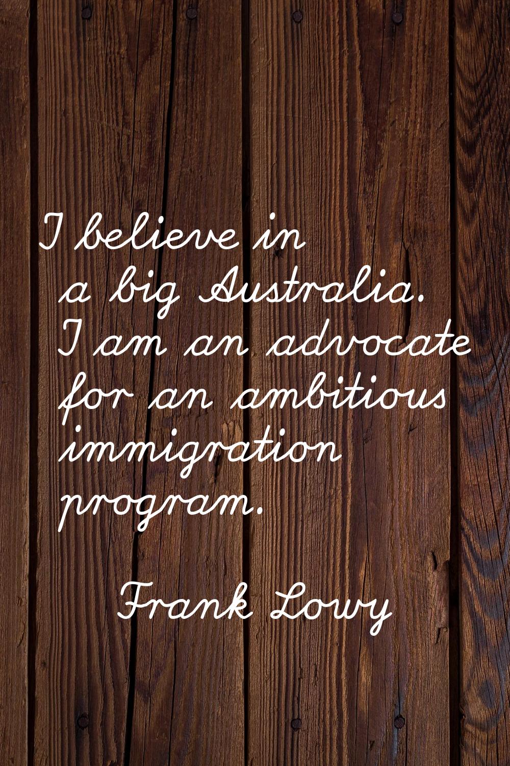 I believe in a big Australia. I am an advocate for an ambitious immigration program.
