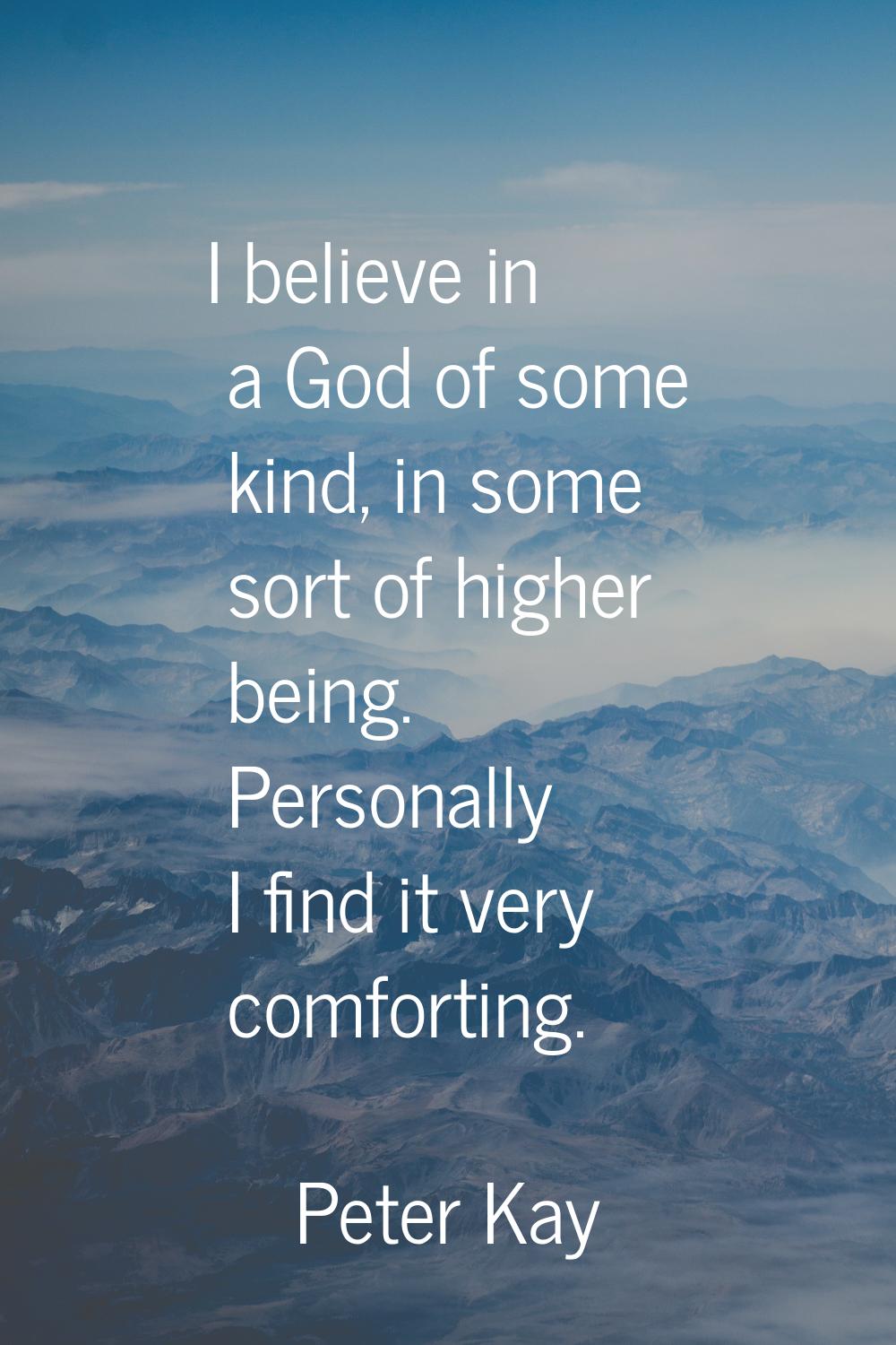 I believe in a God of some kind, in some sort of higher being. Personally I find it very comforting