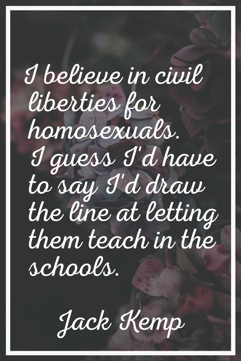 I believe in civil liberties for homosexuals. I guess I'd have to say I'd draw the line at letting 