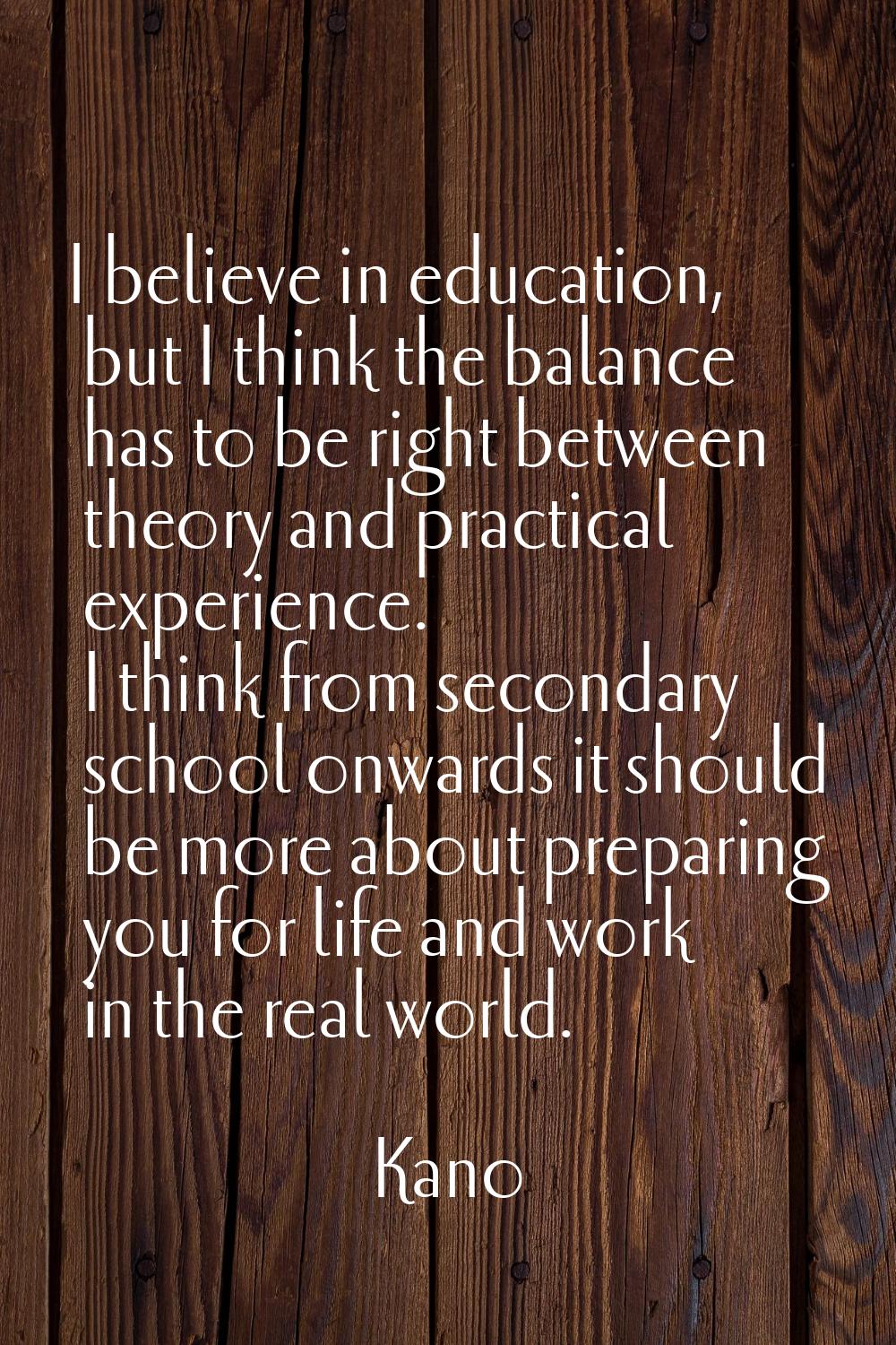 I believe in education, but I think the balance has to be right between theory and practical experi