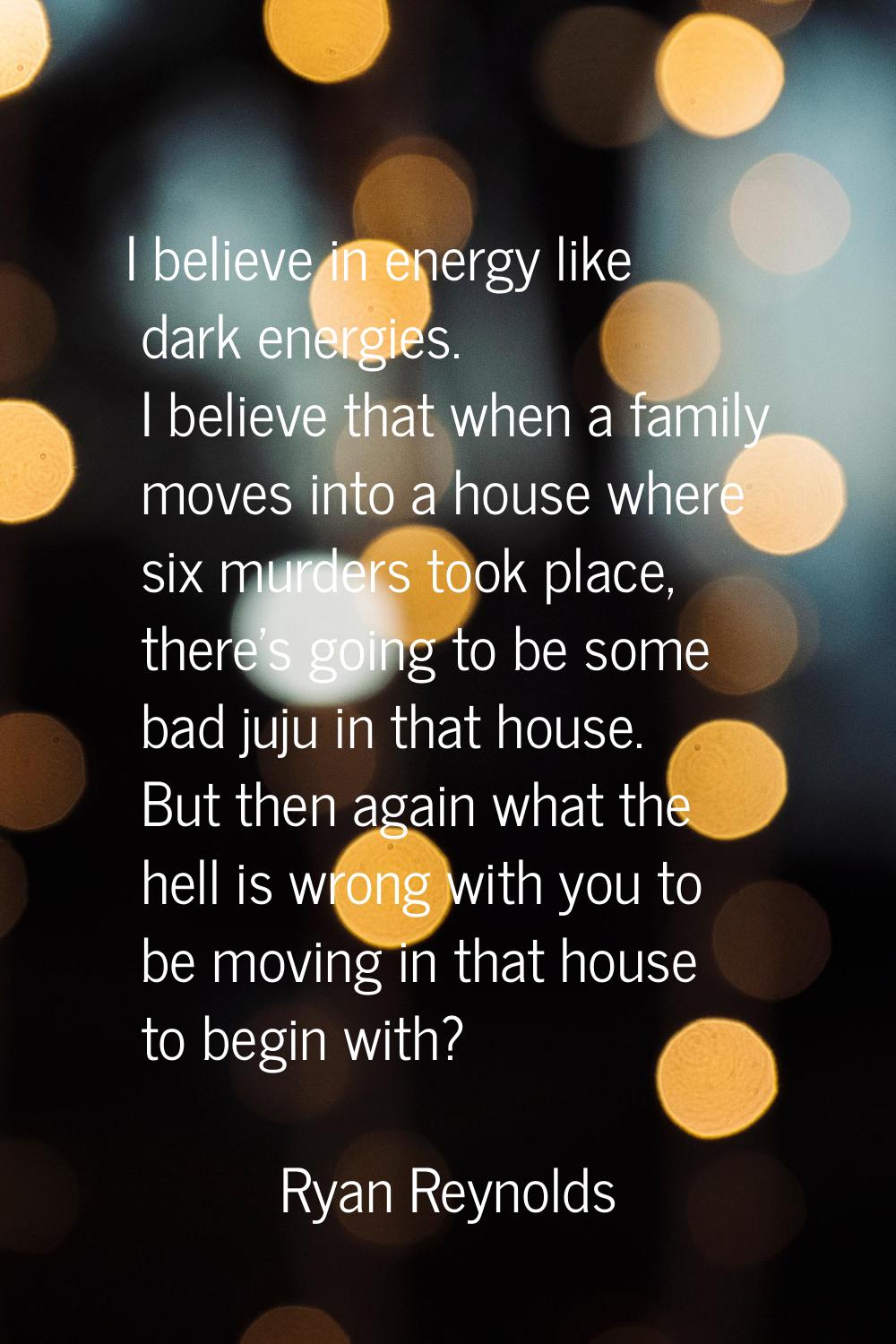 I believe in energy like dark energies. I believe that when a family moves into a house where six m