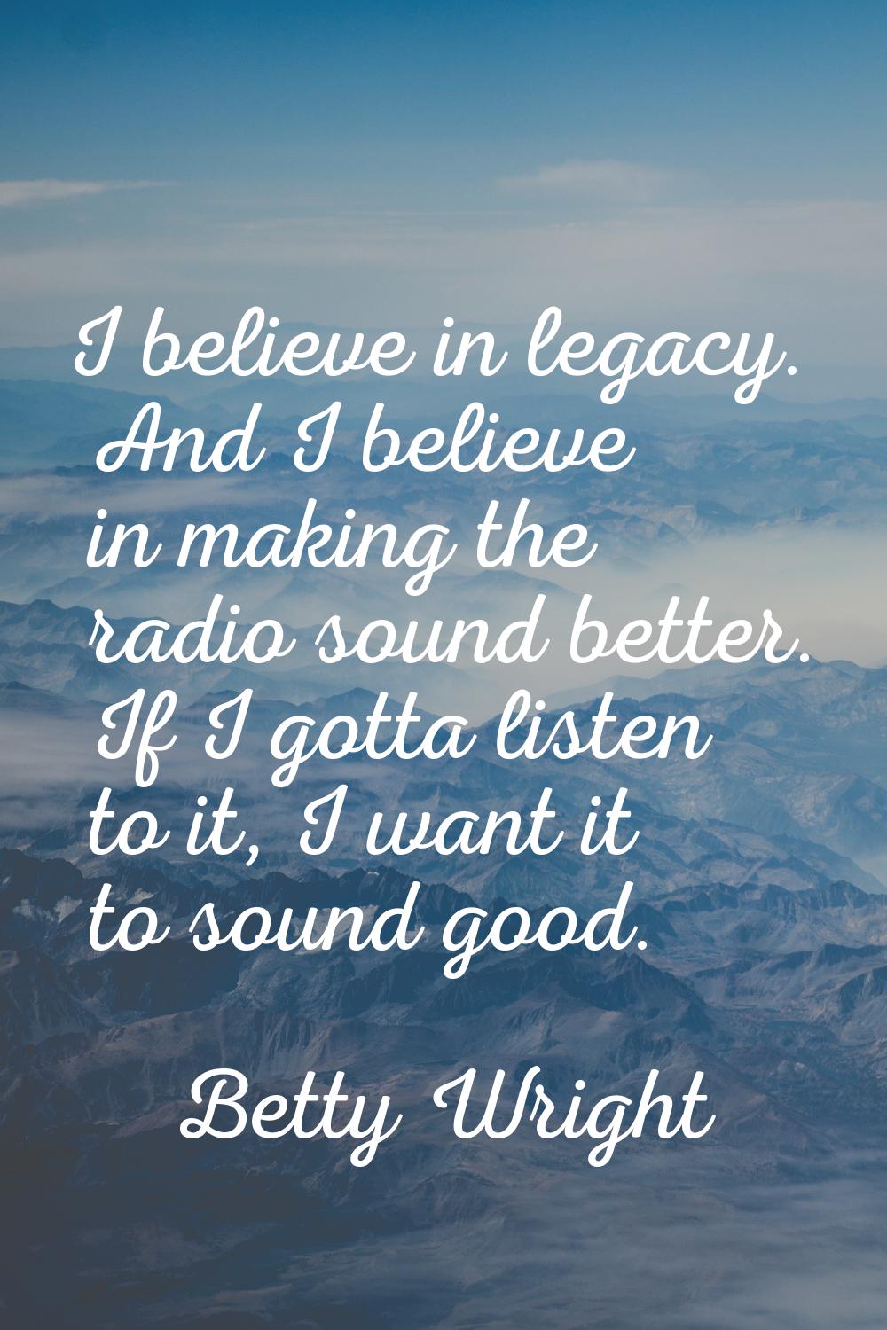 I believe in legacy. And I believe in making the radio sound better. If I gotta listen to it, I wan