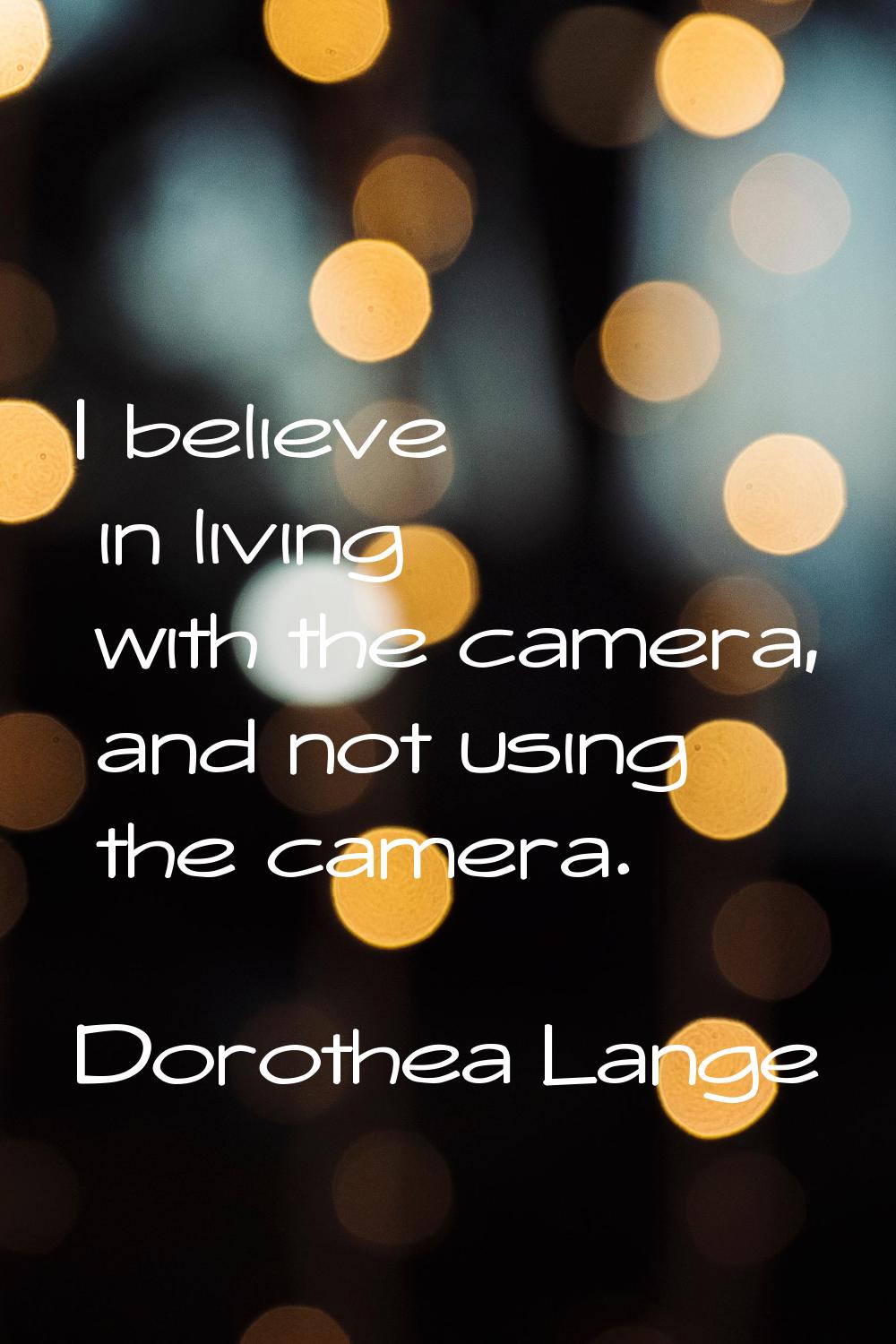 I believe in living with the camera, and not using the camera.