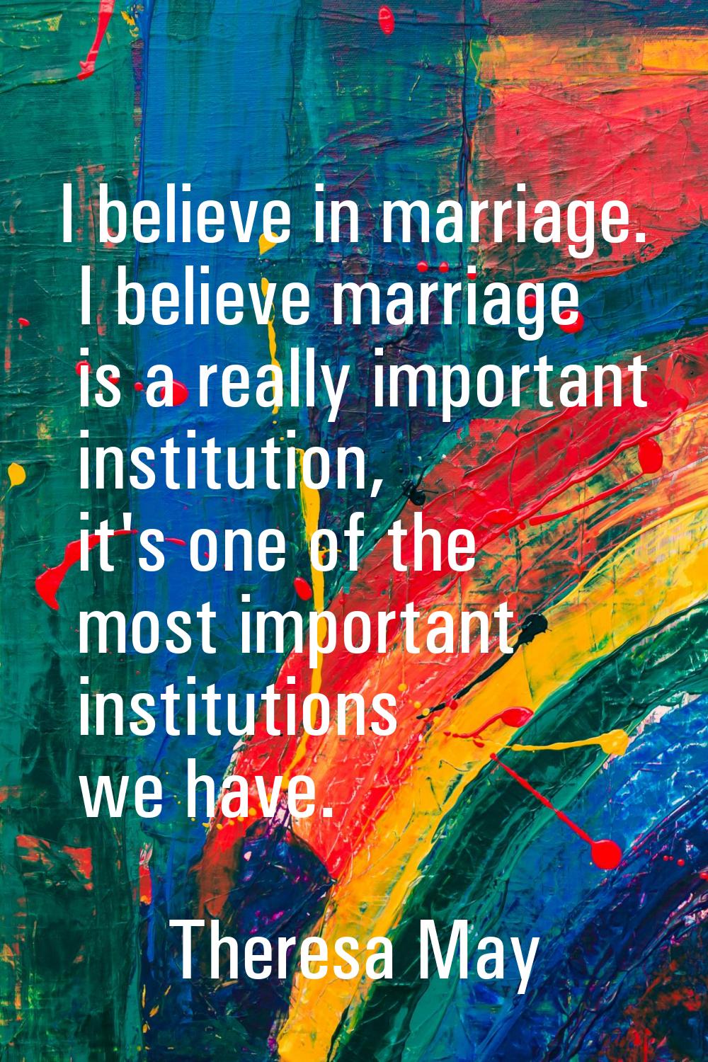 I believe in marriage. I believe marriage is a really important institution, it's one of the most i