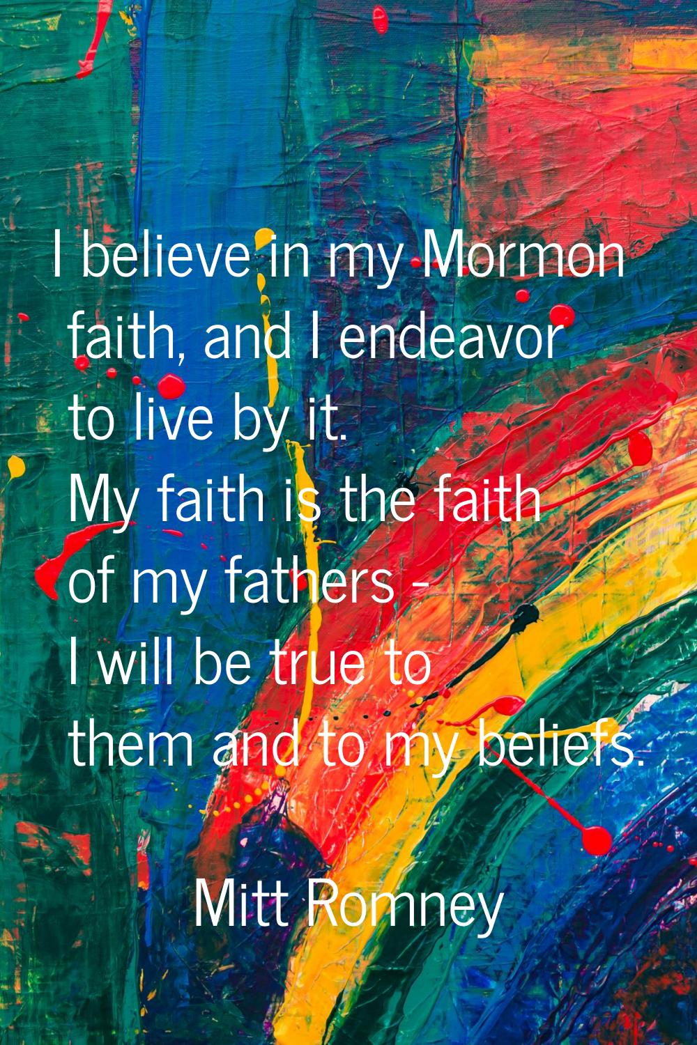I believe in my Mormon faith, and I endeavor to live by it. My faith is the faith of my fathers - I